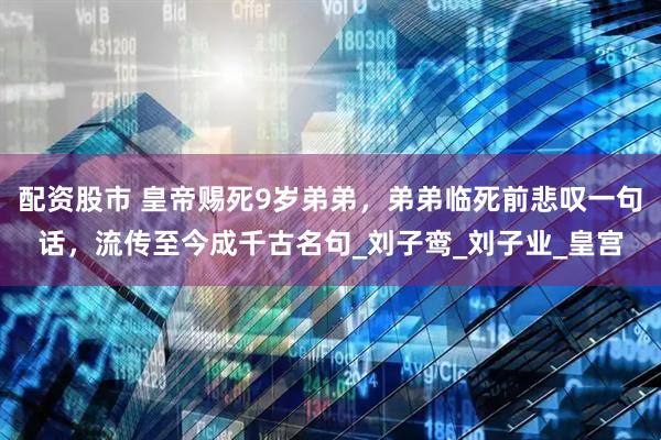 配资股市 皇帝赐死9岁弟弟，弟弟临死前悲叹一句话，流传至今成千古名句_刘子鸾_刘子业_皇宫