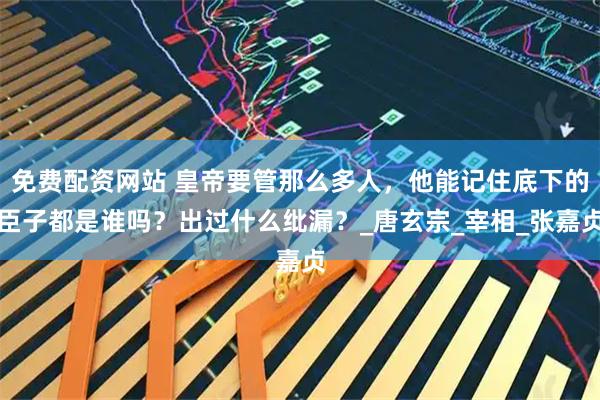 免费配资网站 皇帝要管那么多人，他能记住底下的臣子都是谁吗？出过什么纰漏？_唐玄宗_宰相_张嘉贞