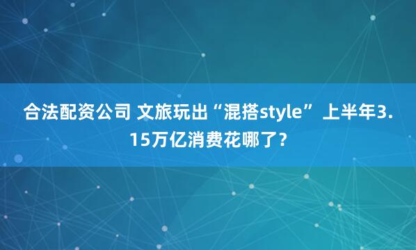 合法配资公司 文旅玩出“混搭style” 上半年3.15万亿消费花哪了？
