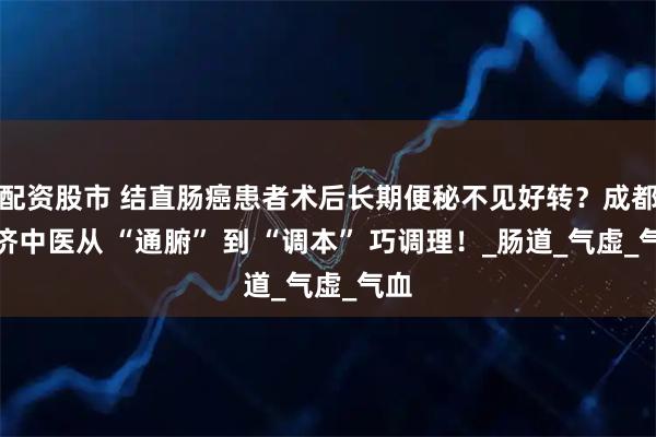 配资股市 结直肠癌患者术后长期便秘不见好转？成都普济中医从 “通腑” 到 “调本” 巧调理！_肠道_气虚_气血