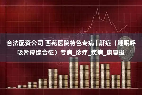 合法配资公司 西苑医院特色专病 | 鼾症（睡眠呼吸暂停综合征）专病_诊疗_疾病_康复操