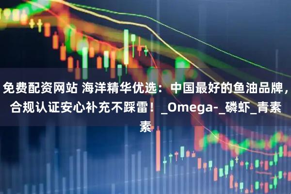免费配资网站 海洋精华优选：中国最好的鱼油品牌，合规认证安心补充不踩雷！_Omega-_磷虾_青素