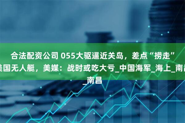 合法配资公司 055大驱逼近关岛，差点“捞走”美国无人艇，美媒：战时或吃大亏_中国海军_海上_南昌