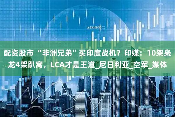 配资股市 “非洲兄弟”买印度战机？印媒：10架枭龙4架趴窝，LCA才是王道_尼日利亚_空军_媒体
