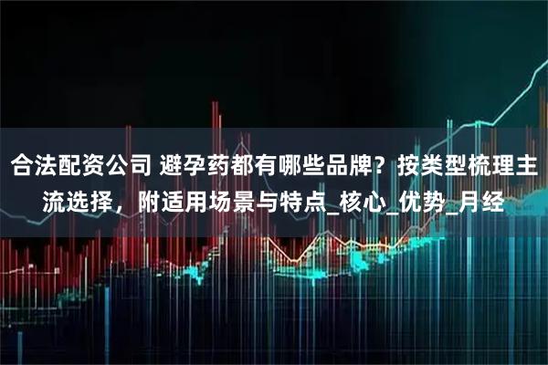 合法配资公司 避孕药都有哪些品牌？按类型梳理主流选择，附适用场景与特点_核心_优势_月经
