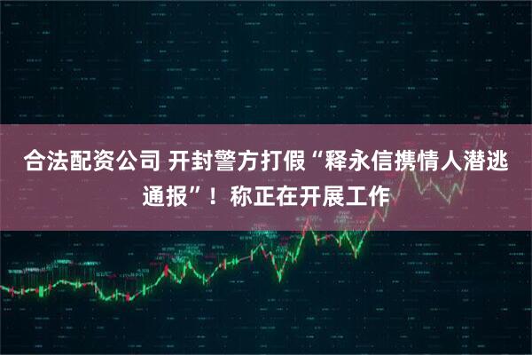 合法配资公司 开封警方打假“释永信携情人潜逃通报”！称正在开展工作
