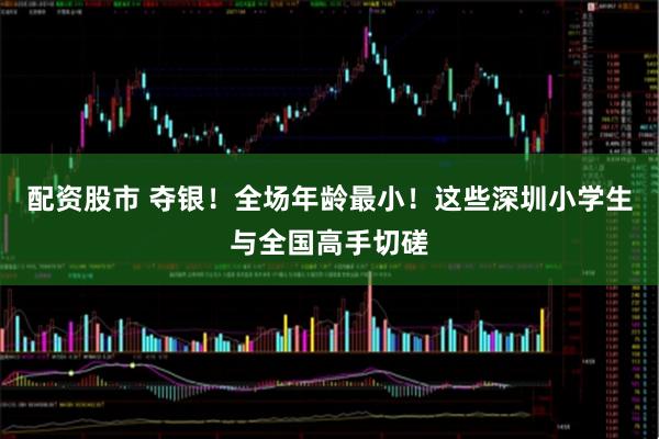 配资股市 夺银！全场年龄最小！这些深圳小学生与全国高手切磋