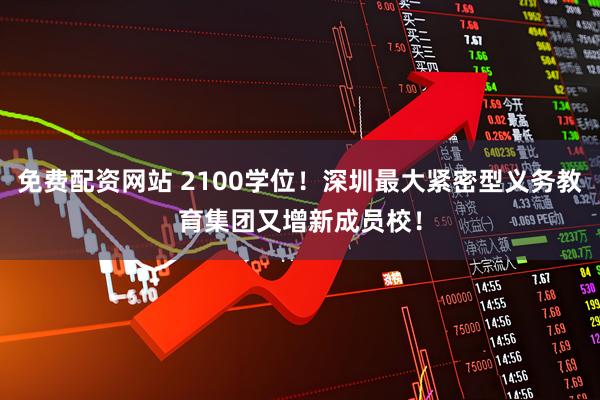 免费配资网站 2100学位！深圳最大紧密型义务教育集团又增新成员校！