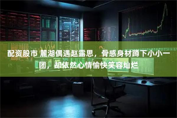 配资股市 麓湖偶遇赵露思，骨感身材蹲下小小一团，却依然心情愉快笑容灿烂