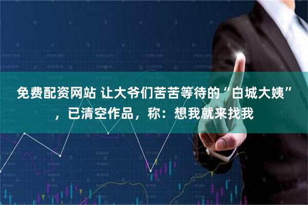 免费配资网站 让大爷们苦苦等待的“白城大姨”，已清空作品，称：想我就来找我