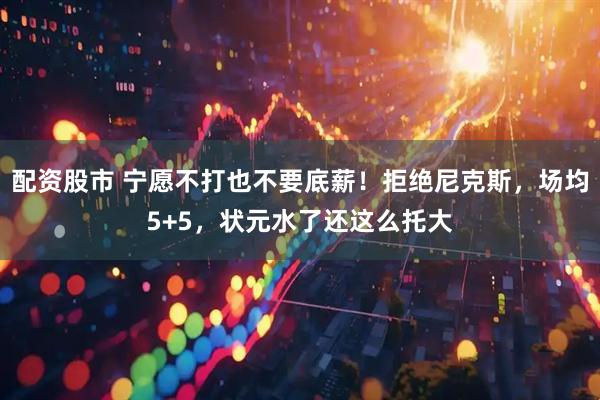 配资股市 宁愿不打也不要底薪！拒绝尼克斯，场均5+5，状元水了还这么托大