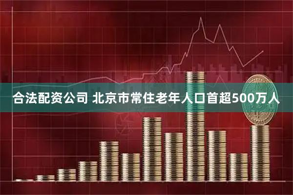 合法配资公司 北京市常住老年人口首超500万人