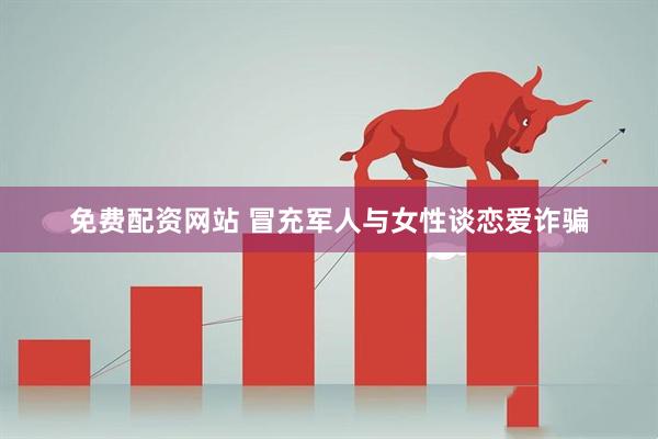 免费配资网站 冒充军人与女性谈恋爱诈骗