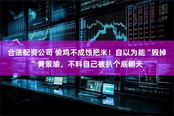 合法配资公司 偷鸡不成蚀把米！自以为能“毁掉”黄景瑜，不料自己被扒个底朝天