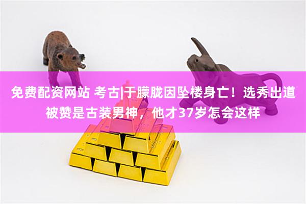 免费配资网站 考古|于朦胧因坠楼身亡！选秀出道被赞是古装男神，他才37岁怎会这样