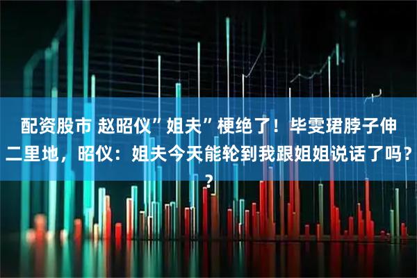 配资股市 赵昭仪”姐夫”梗绝了！毕雯珺脖子伸二里地，昭仪：姐夫今天能轮到我跟姐姐说话了吗？