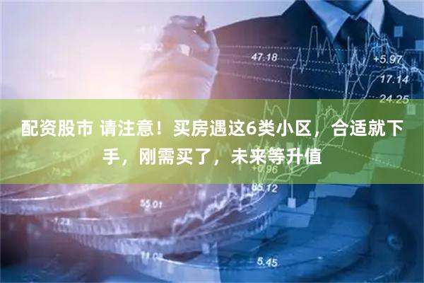 配资股市 请注意！买房遇这6类小区，合适就下手，刚需买了，未来等升值