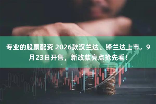专业的股票配资 2026款汉兰达、锋兰达上市，9月23日开售，新改款亮点抢先看！