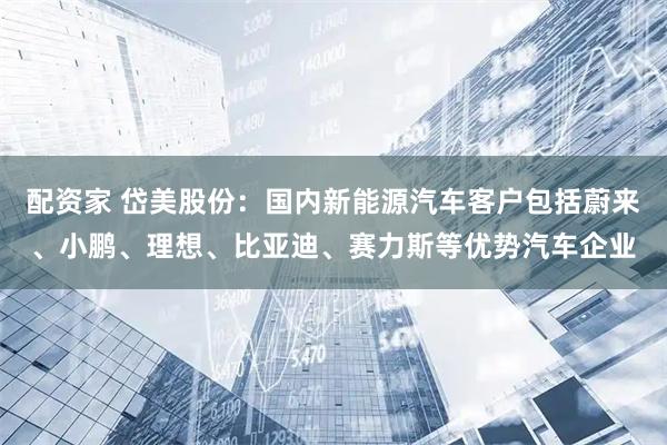 配资家 岱美股份：国内新能源汽车客户包括蔚来、小鹏、理想、比亚迪、赛力斯等优势汽车企业