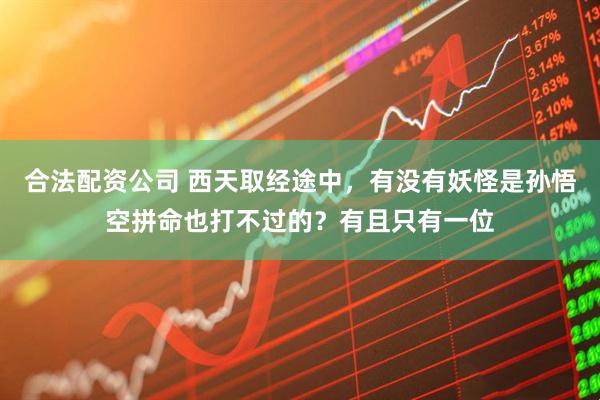 合法配资公司 西天取经途中，有没有妖怪是孙悟空拼命也打不过的？有且只有一位