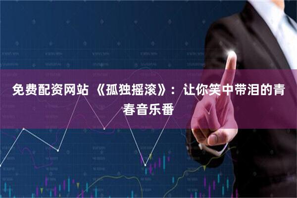 免费配资网站 《孤独摇滚》：让你笑中带泪的青春音乐番