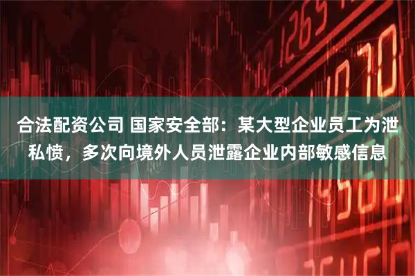 合法配资公司 国家安全部：某大型企业员工为泄私愤，多次向境外人员泄露企业内部敏感信息