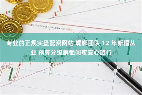 专业的正规实盘配资网站 媞娜团队 12 年新疆从业 预算分级解锁闺蜜安心旅行