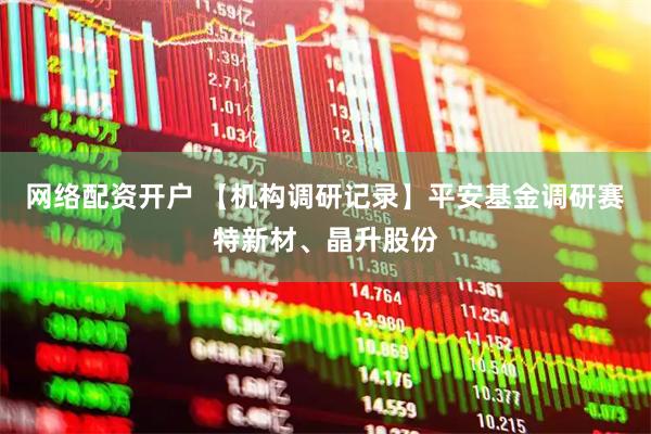 网络配资开户 【机构调研记录】平安基金调研赛特新材、晶升股份